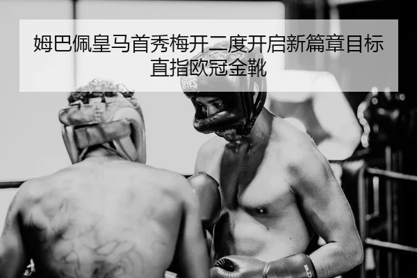 姆巴佩皇马首秀梅开二度开启新篇章目标直指欧冠金靴